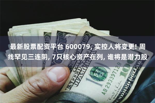 最新股票配资平台 600079, 实控人将变更! 周线罕见三连阴, 7只核心资产在列, 谁将是潜力股