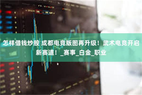 怎样借钱炒股 成都电竞版图再升级！武术电竞开启新赛道！_赛事_白金_职业