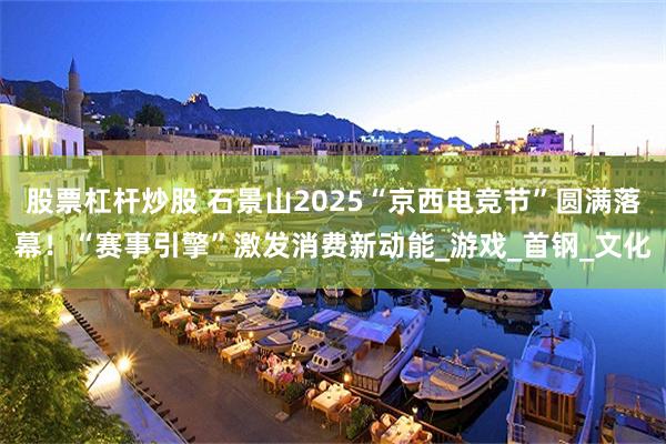 股票杠杆炒股 石景山2025“京西电竞节”圆满落幕！“赛事引擎”激发消费新动能_游戏_首钢_文化