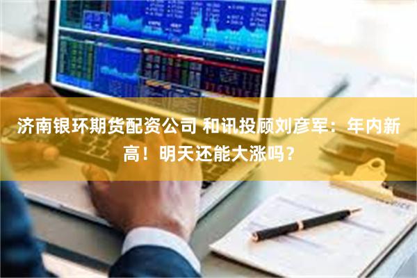 济南银环期货配资公司 和讯投顾刘彦军：年内新高！明天还能大涨吗？